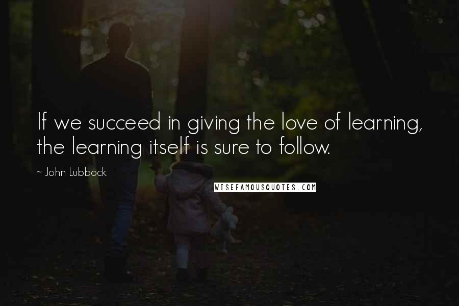 John Lubbock quotes: If we succeed in giving the love of learning, the learning itself is sure to follow.
