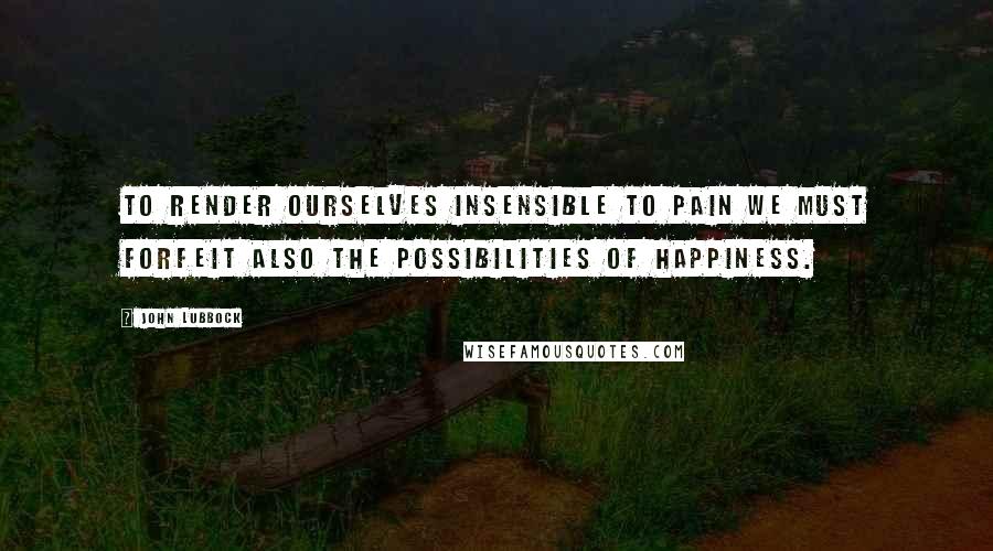 John Lubbock quotes: To render ourselves insensible to pain we must forfeit also the possibilities of happiness.