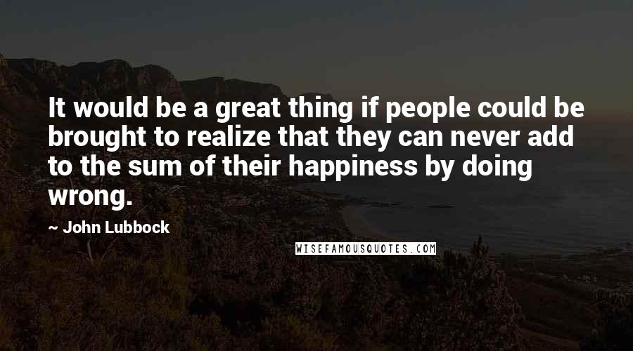John Lubbock quotes: It would be a great thing if people could be brought to realize that they can never add to the sum of their happiness by doing wrong.