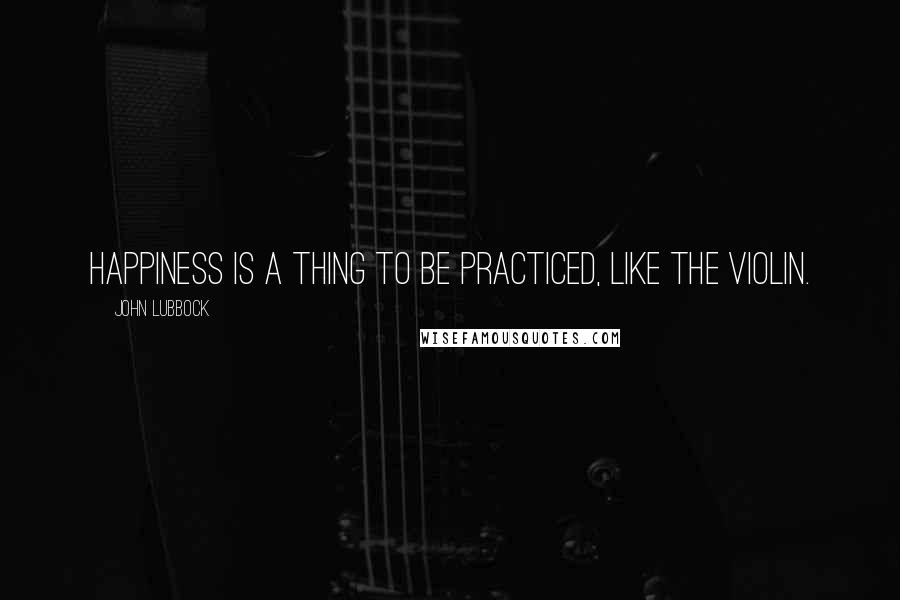 John Lubbock quotes: Happiness is a thing to be practiced, like the violin.