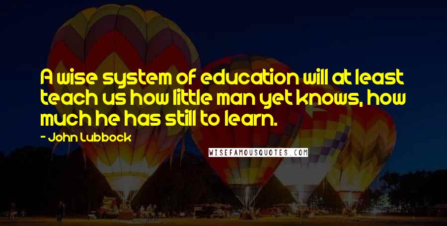 John Lubbock quotes: A wise system of education will at least teach us how little man yet knows, how much he has still to learn.
