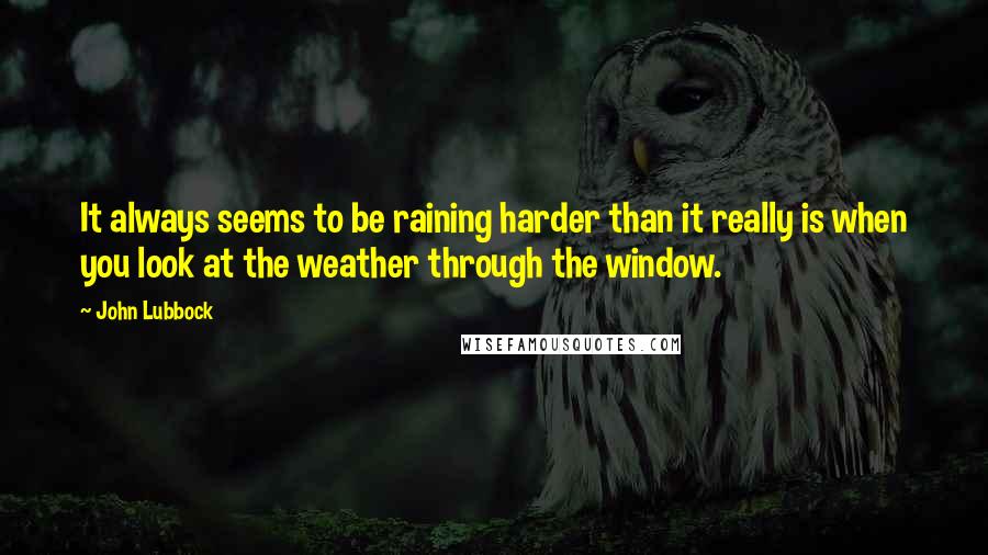 John Lubbock quotes: It always seems to be raining harder than it really is when you look at the weather through the window.