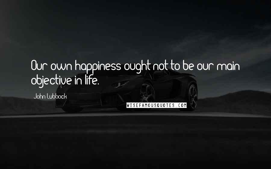 John Lubbock quotes: Our own happiness ought not to be our main objective in life.