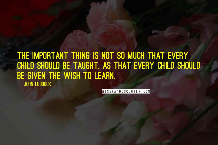 John Lubbock quotes: The important thing is not so much that every child should be taught, as that every child should be given the wish to learn.
