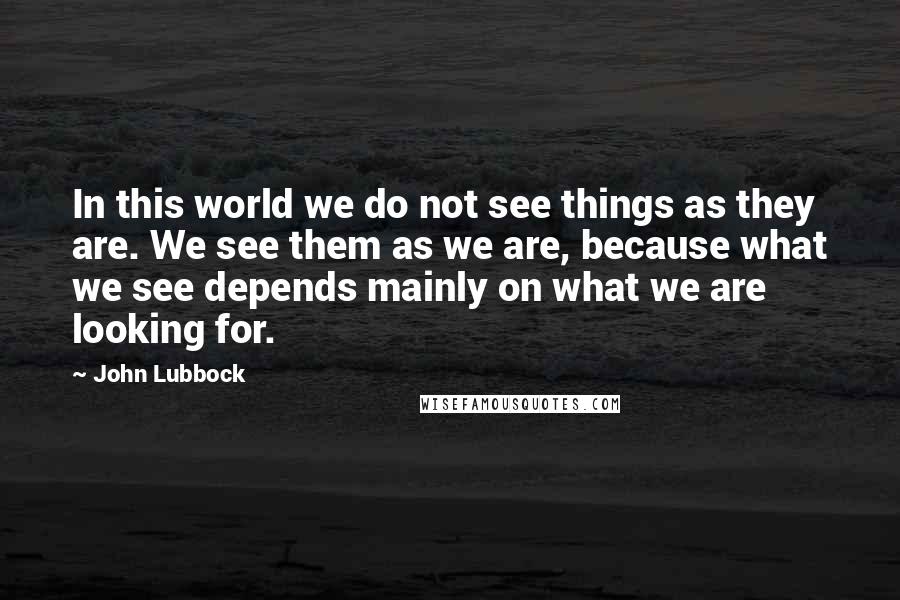 John Lubbock quotes: In this world we do not see things as they are. We see them as we are, because what we see depends mainly on what we are looking for.