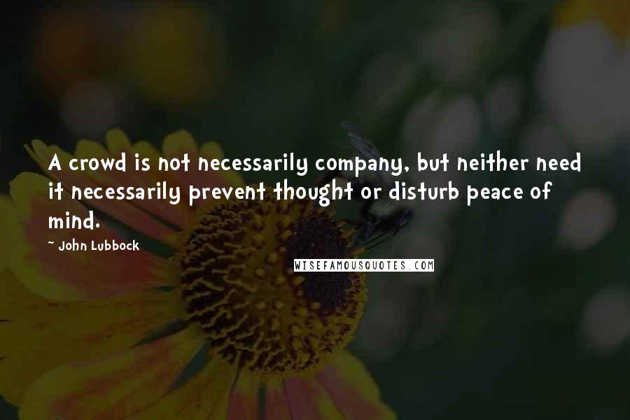 John Lubbock quotes: A crowd is not necessarily company, but neither need it necessarily prevent thought or disturb peace of mind.