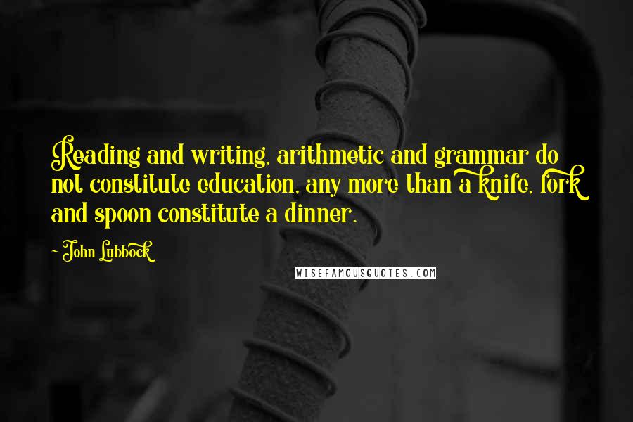 John Lubbock quotes: Reading and writing, arithmetic and grammar do not constitute education, any more than a knife, fork and spoon constitute a dinner.