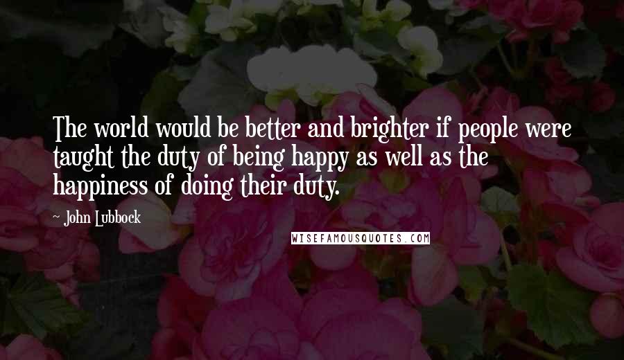 John Lubbock quotes: The world would be better and brighter if people were taught the duty of being happy as well as the happiness of doing their duty.