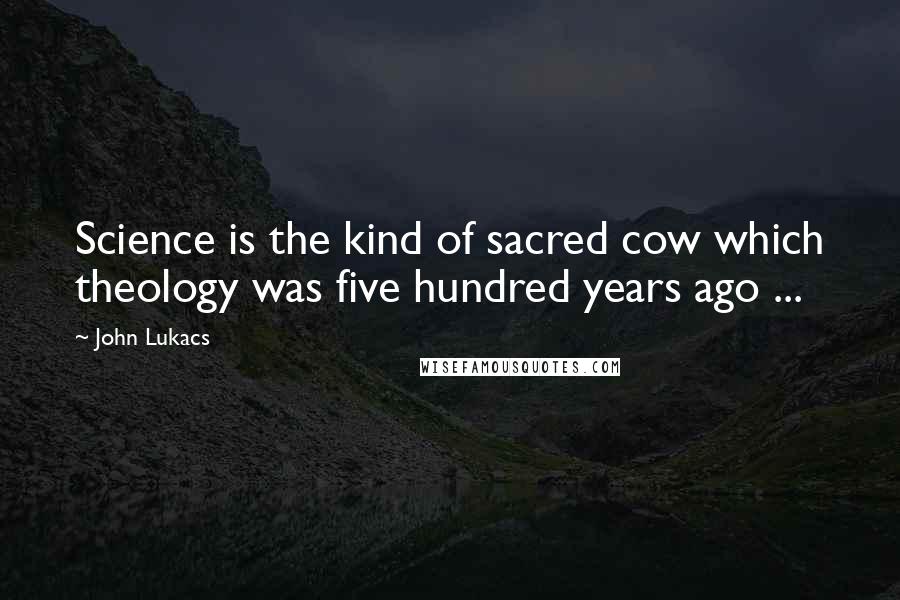 John Lukacs quotes: Science is the kind of sacred cow which theology was five hundred years ago ...