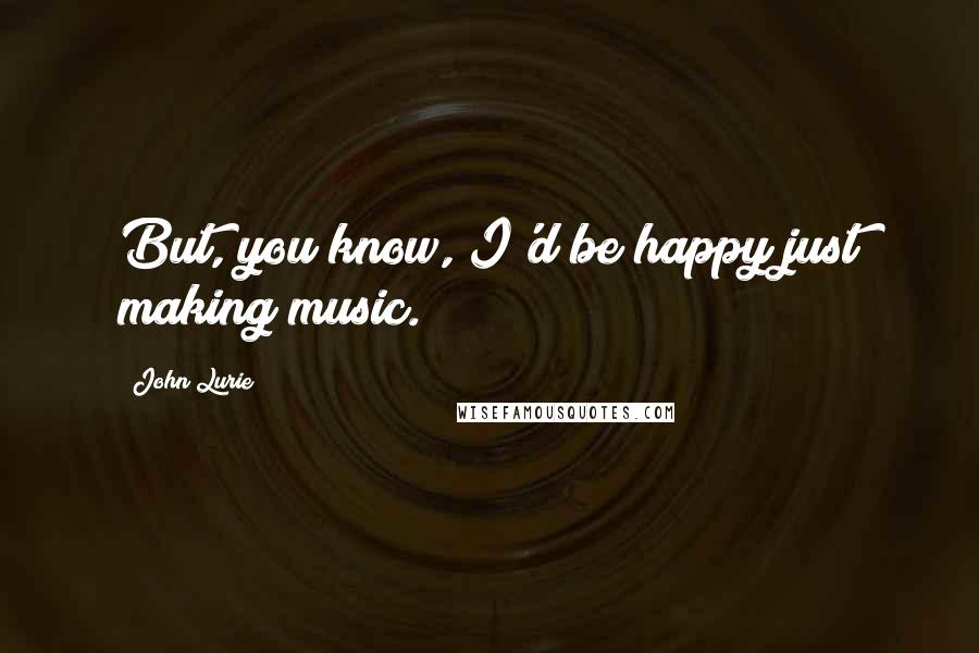 John Lurie quotes: But, you know, I'd be happy just making music.