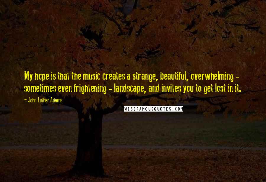 John Luther Adams quotes: My hope is that the music creates a strange, beautiful, overwhelming - sometimes even frightening - landscape, and invites you to get lost in it.