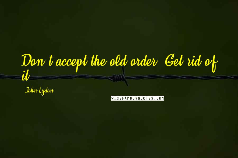 John Lydon quotes: Don't accept the old order. Get rid of it.
