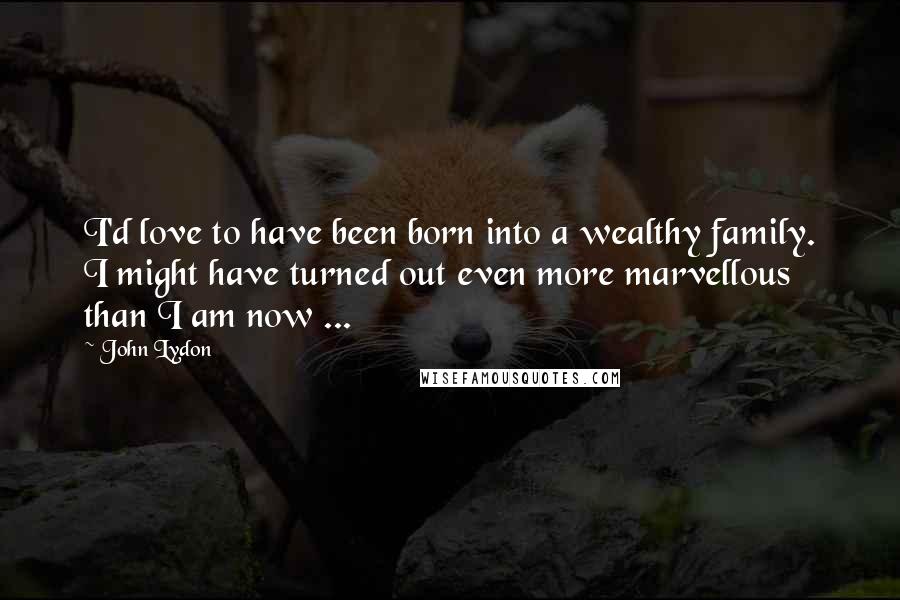 John Lydon quotes: I'd love to have been born into a wealthy family. I might have turned out even more marvellous than I am now ... John Lydon quotes: I'd love to have been born into a wealthy family. I might have turned out even more marvellous than I am now ...