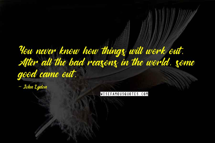 John Lydon quotes: You never know how things will work out. After all the bad reasons in the world, some good came out.