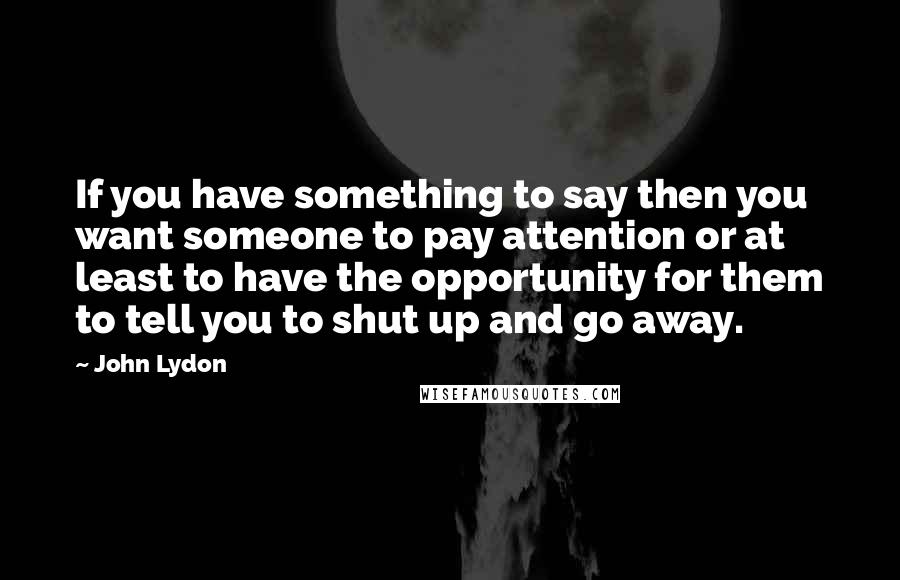 John Lydon quotes: If you have something to say then you want someone to pay attention or at least to have the opportunity for them to tell you to shut up and go