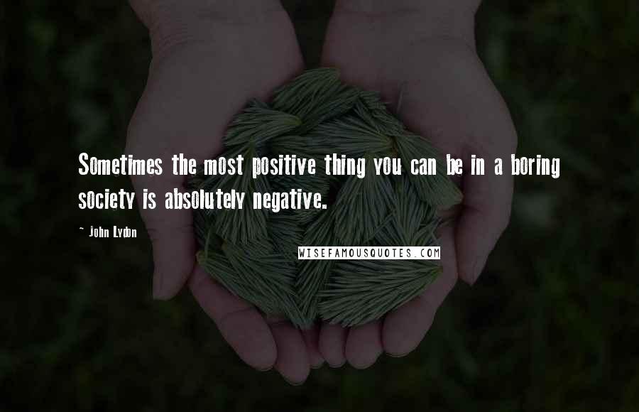 John Lydon quotes: Sometimes the most positive thing you can be in a boring society is absolutely negative.