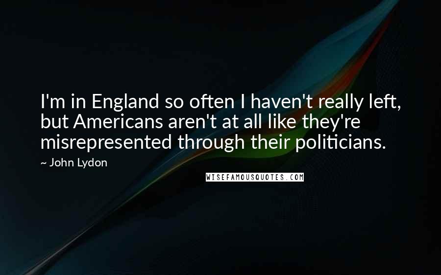 John Lydon quotes: I'm in England so often I haven't really left, but Americans aren't at all like they're misrepresented through their politicians.