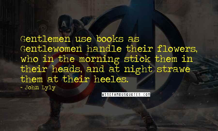 John Lyly quotes: Gentlemen use books as Gentlewomen handle their flowers, who in the morning stick them in their heads, and at night strawe them at their heeles.