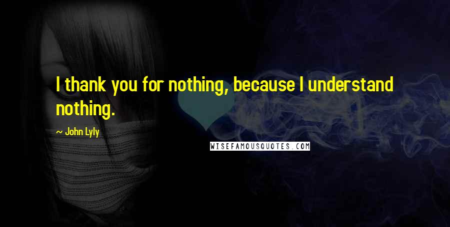 John Lyly quotes: I thank you for nothing, because I understand nothing.