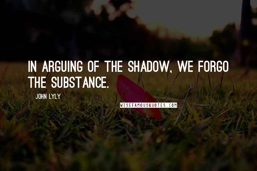 John Lyly quotes: In arguing of the shadow, we forgo the substance.