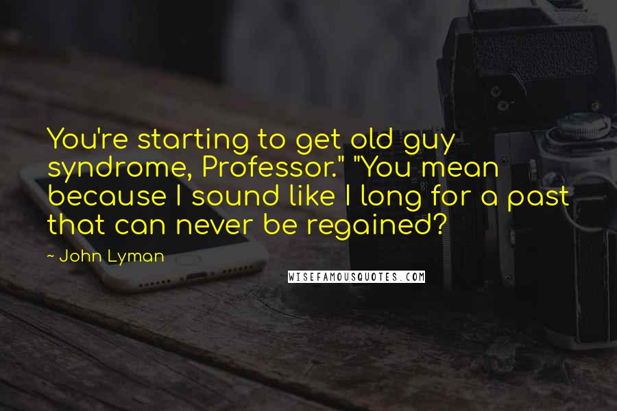 John Lyman quotes: You're starting to get old guy syndrome, Professor." "You mean because I sound like I long for a past that can never be regained?