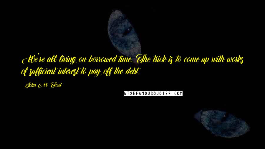 John M. Ford quotes: We're all living on borrowed time. The trick is to come up with works of sufficient interest to pay off the debt. John M. Ford quotes: We're all living on borrowed time. The trick is to come up with works of sufficient interest to pay off the debt.