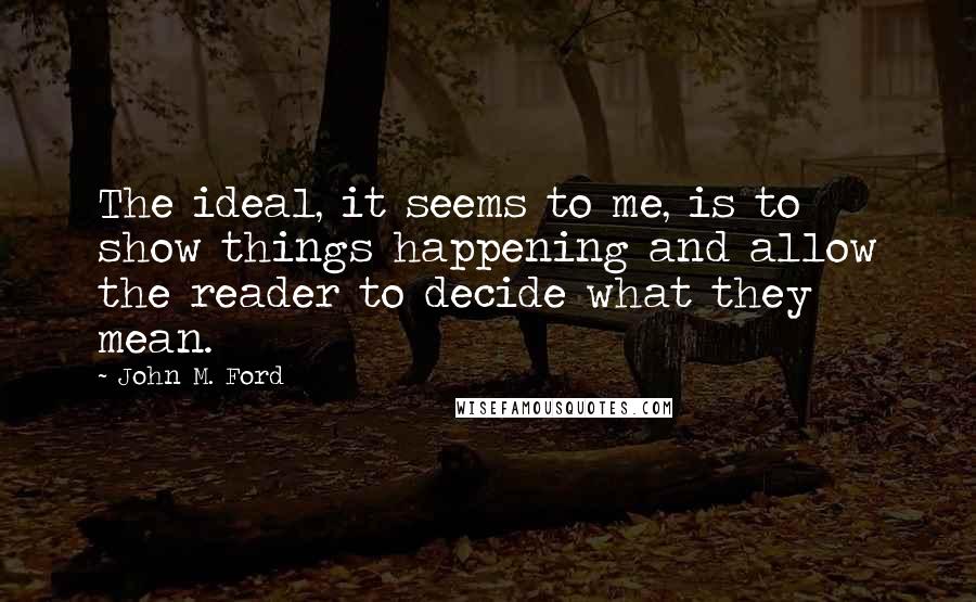 John M. Ford quotes: The ideal, it seems to me, is to show things happening and allow the reader to decide what they mean. John M. Ford quotes: The ideal, it seems to me, is to show things happening and allow the reader to decide what they mean.