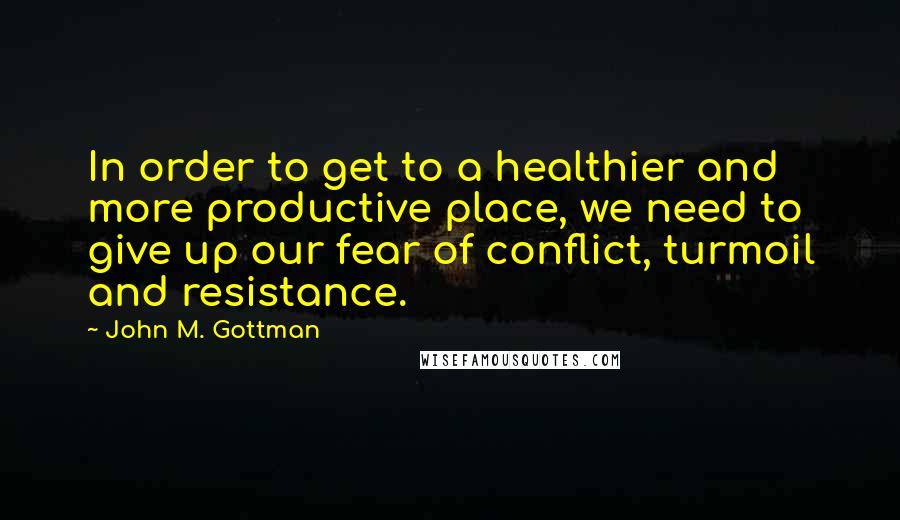 John M. Gottman quotes: In order to get to a healthier and more productive place, we need to give up our fear of conflict, turmoil and resistance.