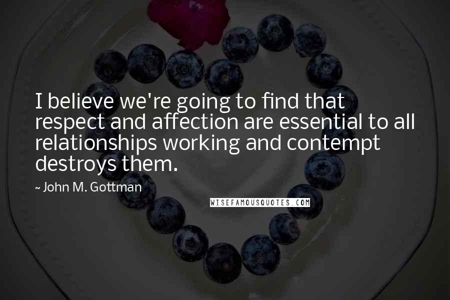 John M. Gottman quotes: I believe we're going to find that respect and affection are essential to all relationships working and contempt destroys them.