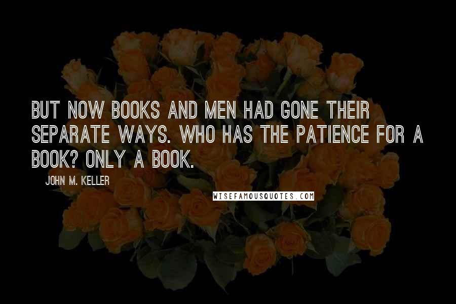 John M. Keller quotes: But now books and men had gone their separate ways. Who has the patience for a book? Only a book.