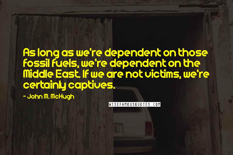 John M. McHugh quotes: As long as we're dependent on those fossil fuels, we're dependent on the Middle East. If we are not victims, we're certainly captives.