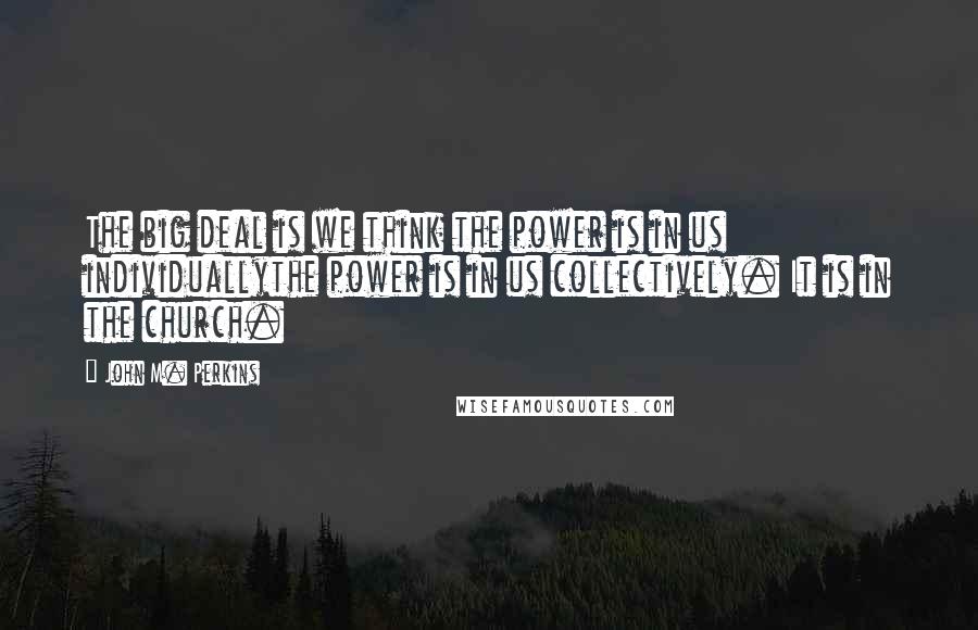 John M. Perkins quotes: The big deal is we think the power is in us individuallythe power is in us collectively. It is in the church.