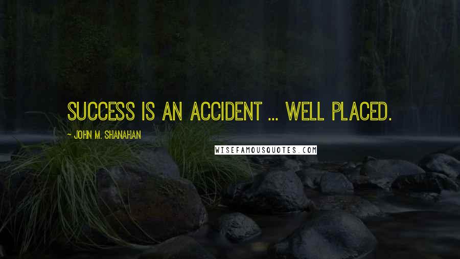 John M. Shanahan quotes: Success is an accident ... well placed.