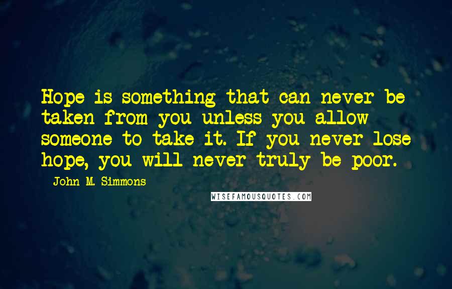 John M. Simmons quotes: Hope is something that can never be taken from you unless you allow someone to take it. If you never lose hope, you will never truly be poor. John M. Simmons quotes: Hope is something that can never be taken from you unless you allow someone to take it. If you never lose hope, you will never truly be poor.