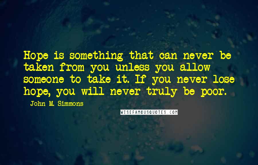 John M. Simmons quotes: Hope is something that can never be taken from you unless you allow someone to take it. If you never lose hope, you will never truly be poor.