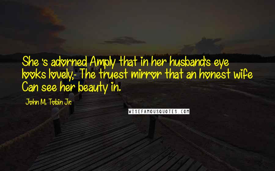 John M. Tobin Jr. quotes: She 's adorned Amply that in her husband's eye looks lovely,- The truest mirror that an honest wife Can see her beauty in.