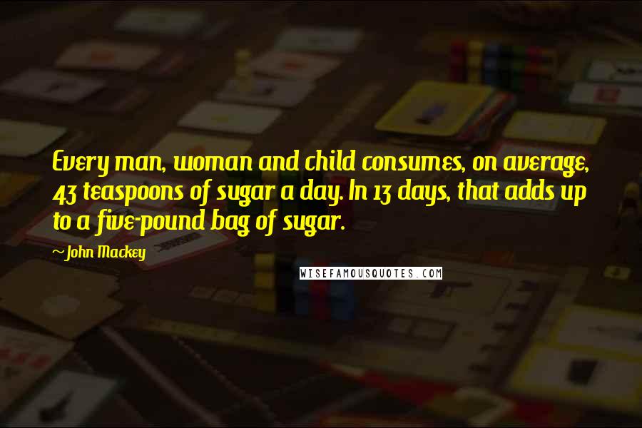 John Mackey quotes: Every man, woman and child consumes, on average, 43 teaspoons of sugar a day. In 13 days, that adds up to a five-pound bag of sugar.