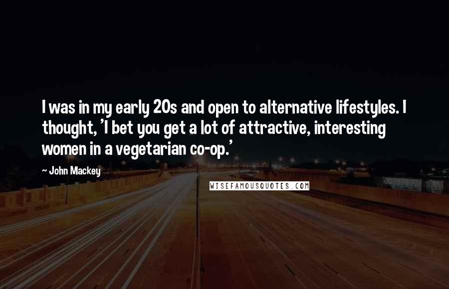 John Mackey quotes: I was in my early 20s and open to alternative lifestyles. I thought, 'I bet you get a lot of attractive, interesting women in a vegetarian co-op.' John Mackey quotes: I was in my early 20s and open to alternative lifestyles. I thought, 'I bet you get a lot of attractive, interesting women in a vegetarian co-op.'