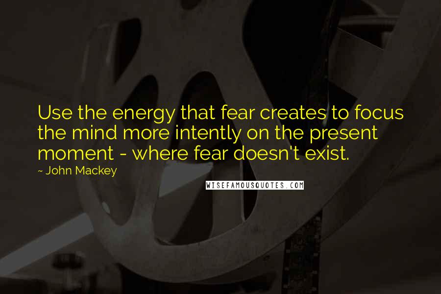 John Mackey quotes: Use the energy that fear creates to focus the mind more intently on the present moment - where fear doesn't exist.