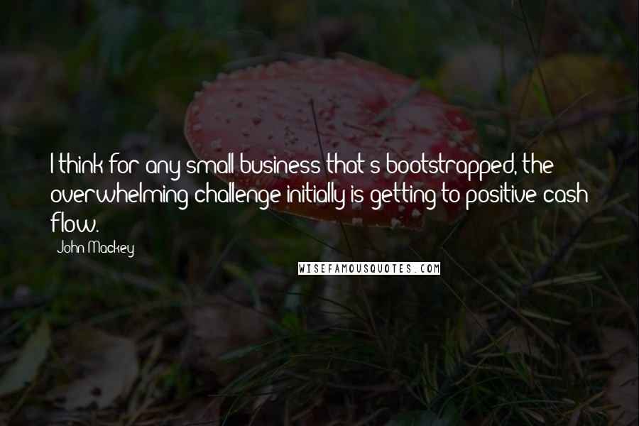 John Mackey quotes: I think for any small business that's bootstrapped, the overwhelming challenge initially is getting to positive cash flow.