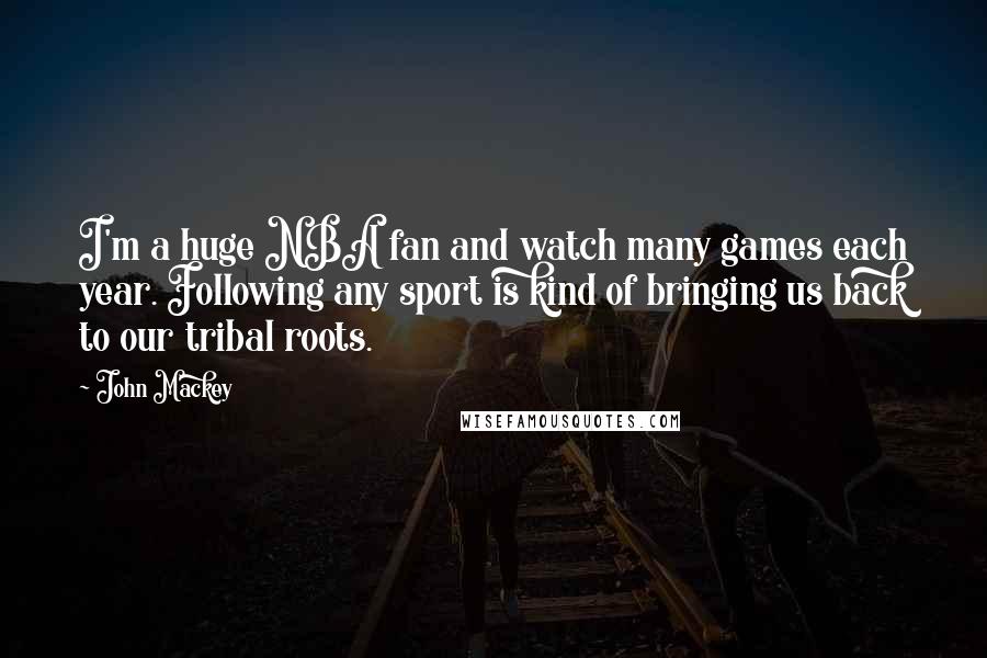 John Mackey quotes: I'm a huge NBA fan and watch many games each year. Following any sport is kind of bringing us back to our tribal roots. John Mackey quotes: I'm a huge NBA fan and watch many games each year. Following any sport is kind of bringing us back to our tribal roots.