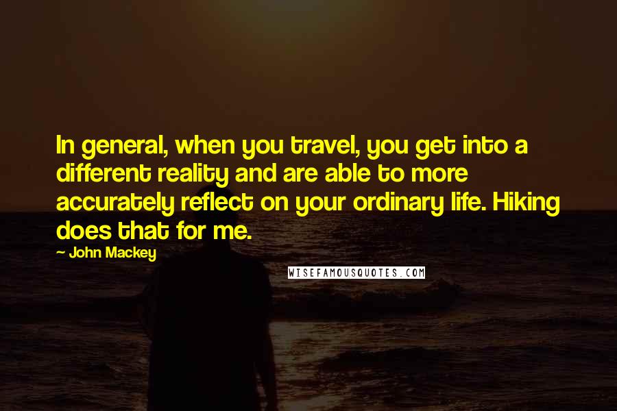 John Mackey quotes: In general, when you travel, you get into a different reality and are able to more accurately reflect on your ordinary life. Hiking does that for me. John Mackey quotes: In general, when you travel, you get into a different reality and are able to more accurately reflect on your ordinary life. Hiking does that for me.