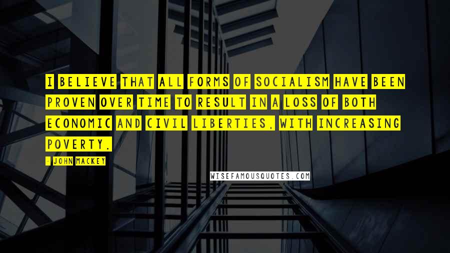 John Mackey quotes: I believe that all forms of socialism have been proven over time to result in a loss of both economic and civil liberties, with increasing poverty. John Mackey quotes: I believe that all forms of socialism have been proven over time to result in a loss of both economic and civil liberties, with increasing poverty.