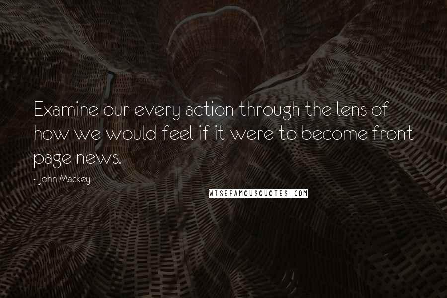 John Mackey quotes: Examine our every action through the lens of how we would feel if it were to become front page news. John Mackey quotes: Examine our every action through the lens of how we would feel if it were to become front page news.