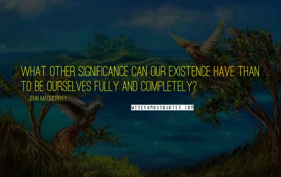 John Macmurray quotes: What other significance can our existence have than to be ourselves fully and completely?