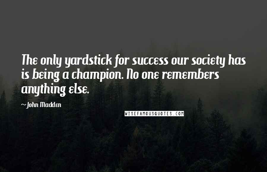 John Madden quotes: The only yardstick for success our society has is being a champion. No one remembers anything else.