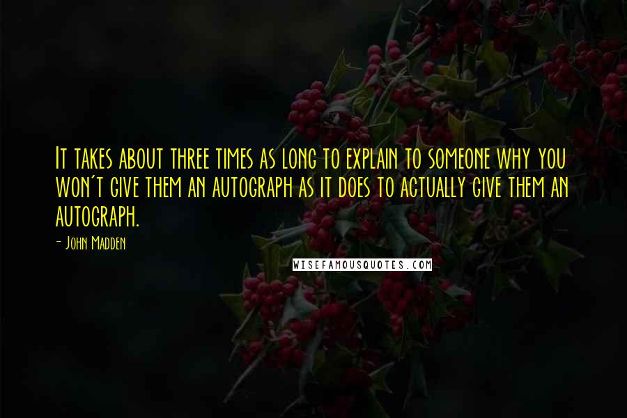 John Madden quotes: It takes about three times as long to explain to someone why you won't give them an autograph as it does to actually give them an autograph.