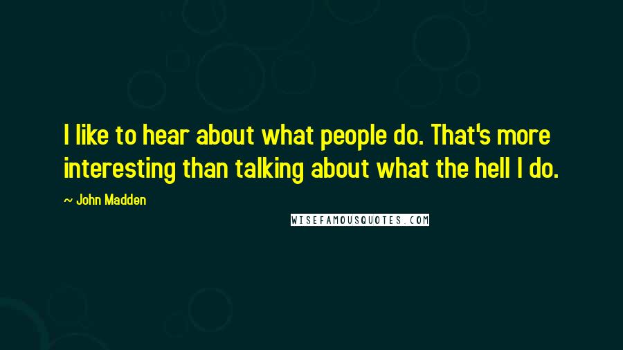 John Madden quotes: I like to hear about what people do. That's more interesting than talking about what the hell I do.
