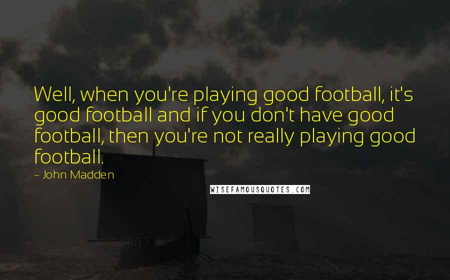 John Madden quotes: Well, when you're playing good football, it's good football and if you don't have good football, then you're not really playing good football.