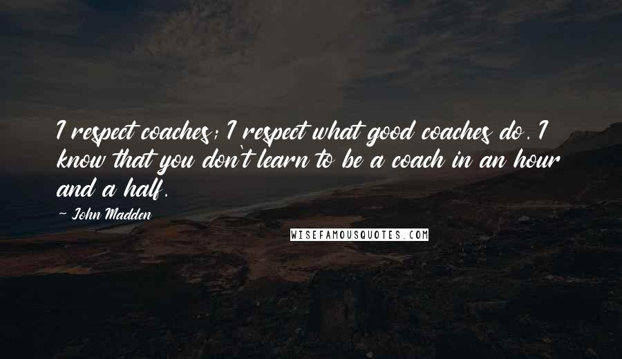 John Madden quotes: I respect coaches; I respect what good coaches do. I know that you don't learn to be a coach in an hour and a half.